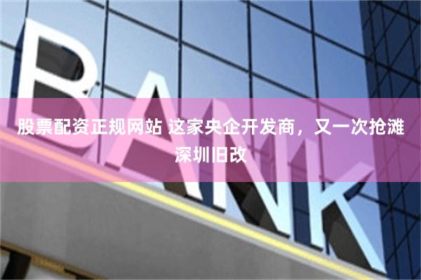 股票配资正规网站 这家央企开发商,又一次抢滩深圳旧改