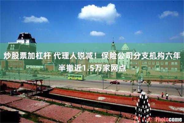 炒股票加杠杆 代理人锐减！保险公司分支机构六年半撤近1.5万家网点