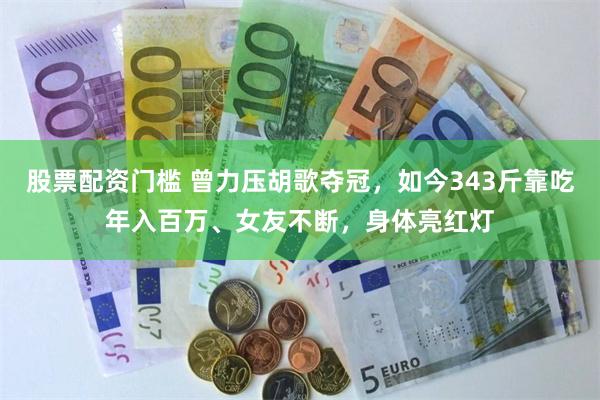股票配资门槛 曾力压胡歌夺冠，如今343斤靠吃年入百万、女友不断，身体亮红灯