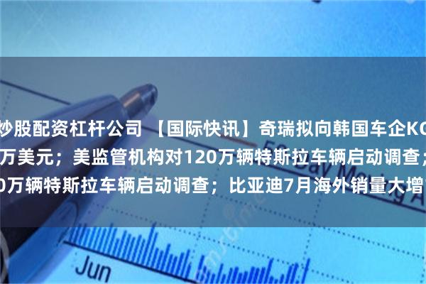 炒股配资杠杆公司 【国际快讯】奇瑞拟向韩国车企KG Mobility投资7,500万美元；美监管机构对120万辆特斯拉车辆启动调查；比亚迪7月海外销量大增124%