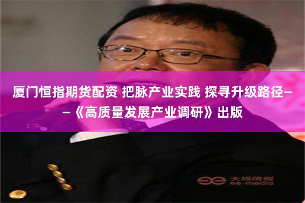 厦门恒指期货配资 把脉产业实践 探寻升级路径——《高质量发展产业调研》出版