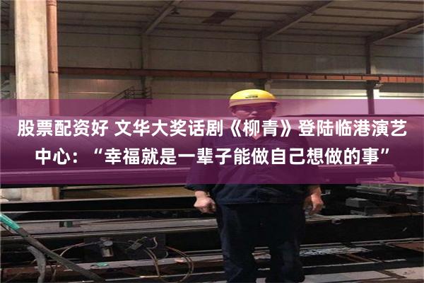 股票配资好 文华大奖话剧《柳青》登陆临港演艺中心：“幸福就是一辈子能做自己想做的事”