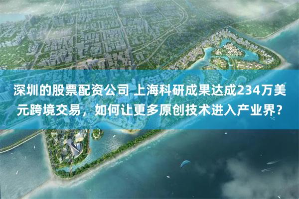 深圳的股票配资公司 上海科研成果达成234万美元跨境交易，如何让更多原创技术进入产业界？