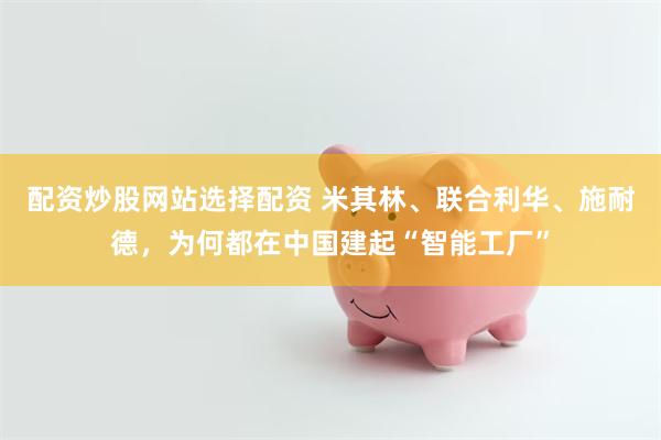 配资炒股网站选择配资 米其林、联合利华、施耐德，为何都在中国建起“智能工厂”