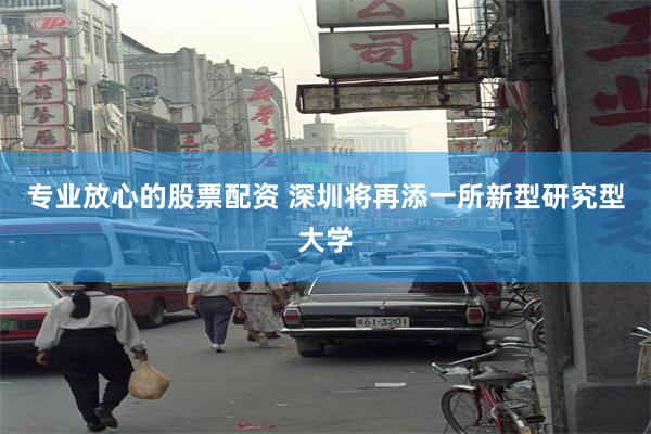 专业放心的股票配资 深圳将再添一所新型研究型大学
