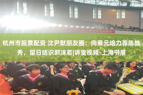 杭州市股票配资 沈尹默朋友圈：向蔡元培力荐陈独秀，留日结识郭沫若|讲堂视频·上海书展
