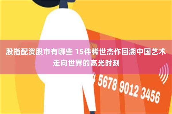 股指配资股市有哪些 15件稀世杰作回溯中国艺术走向世界的高光时刻
