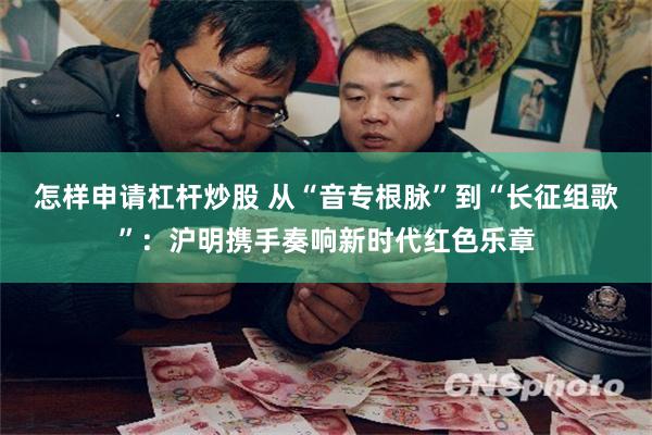 怎样申请杠杆炒股 从“音专根脉”到“长征组歌”:沪明携手奏响新时代红色乐章