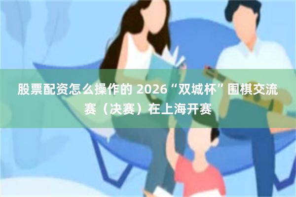 股票配资怎么操作的 2026“双城杯”围棋交流赛（决赛）在上海开赛