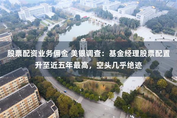 股票配资业务佣金 美银调查：基金经理股票配置升至近五年最高，空头几乎绝迹