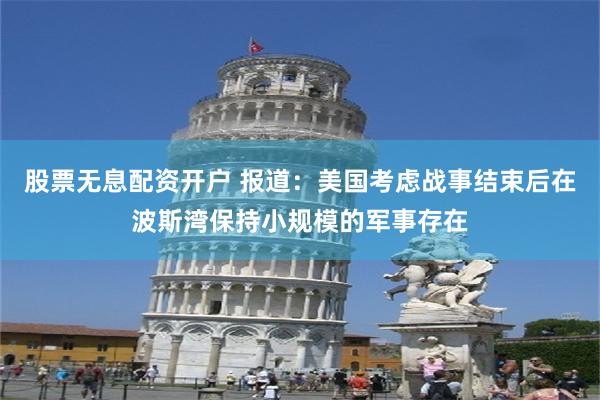股票无息配资开户 报道：美国考虑战事结束后在波斯湾保持小规模的军事存在