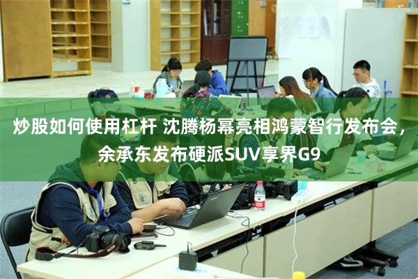 炒股如何使用杠杆 沈腾杨幂亮相鸿蒙智行发布会，余承东发布硬派SUV享界G9