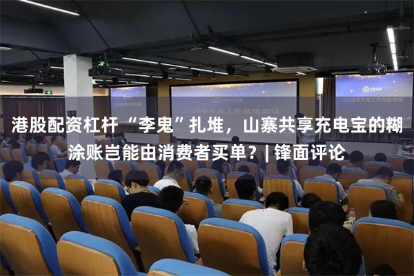 港股配资杠杆 “李鬼”扎堆，山寨共享充电宝的糊涂账岂能由消费者买单？| 锋面评论