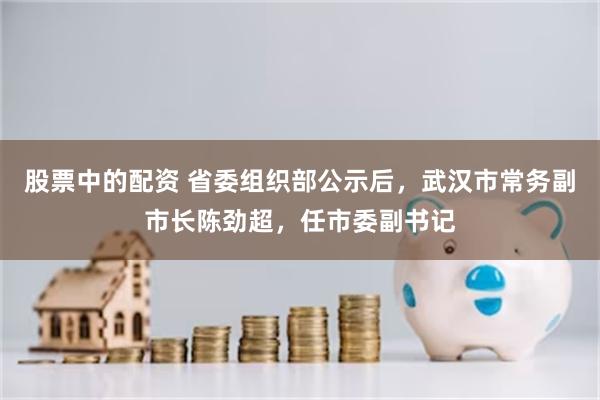 股票中的配资 省委组织部公示后，武汉市常务副市长陈劲超，任市委副书记