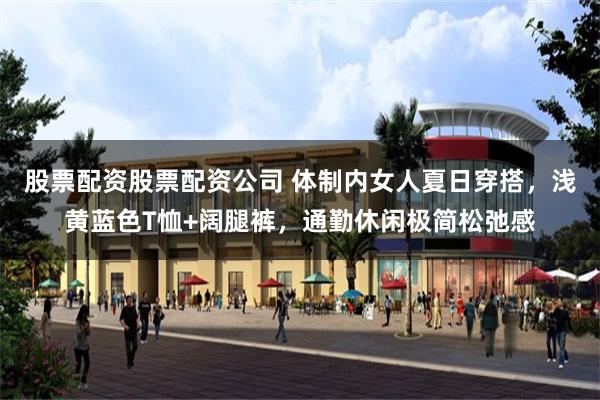 股票配资股票配资公司 体制内女人夏日穿搭，浅黄蓝色T恤+阔腿裤，通勤休闲极简松弛感