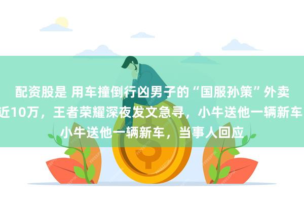 配资股是 用车撞倒行凶男子的“国服孙策”外卖小哥1天涨粉近10万，王者荣耀深夜发文急寻，小牛送他一辆新车，当事人回应