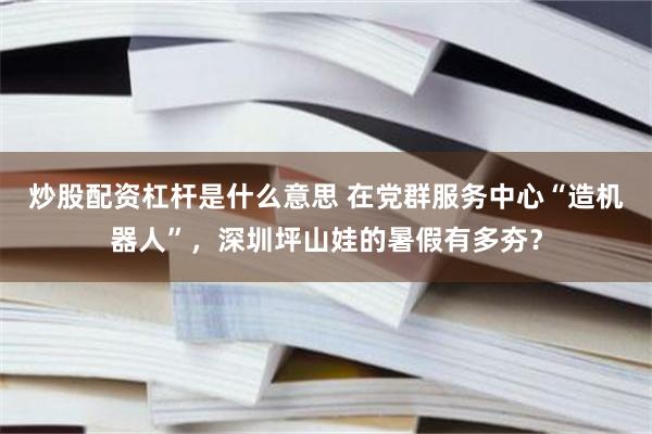 炒股配资杠杆是什么意思 在党群服务中心“造机器人”，深圳坪山娃的暑假有多夯？