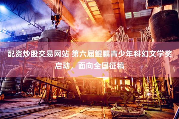 配资炒股交易网站 第六届鲲鹏青少年科幻文学奖启动，面向全国征稿