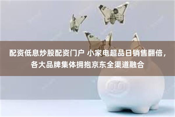 配资低息炒股配资门户 小家电超品日销售翻倍，各大品牌集体拥抱京东全渠道融合