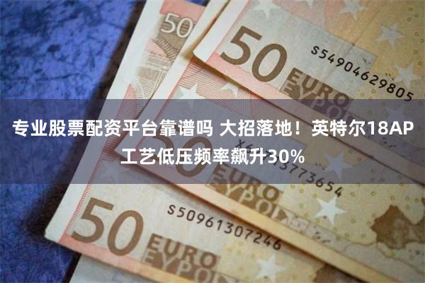 专业股票配资平台靠谱吗 大招落地！英特尔18AP工艺低压频率飙升30%