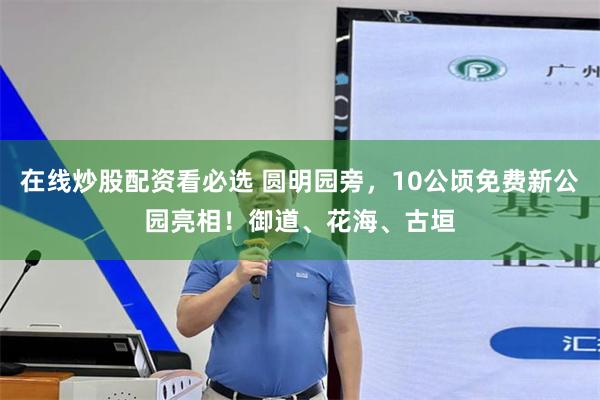 在线炒股配资看必选 圆明园旁，10公顷免费新公园亮相！御道、花海、古垣