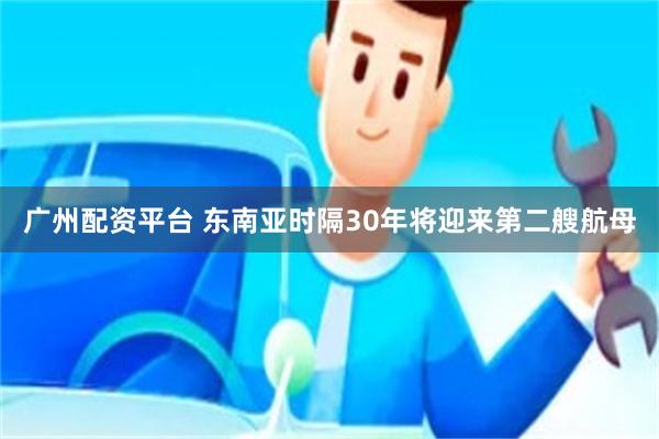 广州配资平台 东南亚时隔30年将迎来第二艘航母