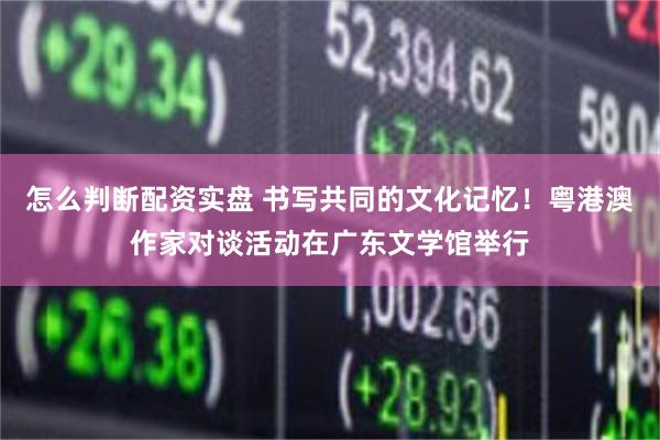 怎么判断配资实盘 书写共同的文化记忆！粤港澳作家对谈活动在广东文学馆举行