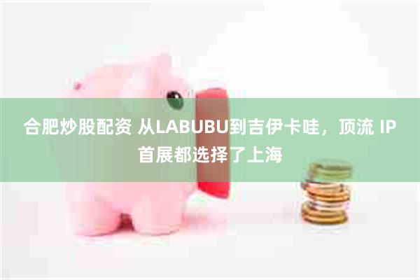合肥炒股配资 从LABUBU到吉伊卡哇，顶流 IP首展都选择了上海