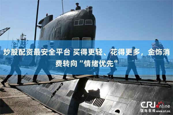 炒股配资最安全平台 买得更轻、花得更多，金饰消费转向“情绪优先”