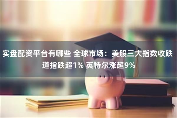 实盘配资平台有哪些 全球市场：美股三大指数收跌 道指跌超1% 英特尔涨超9%