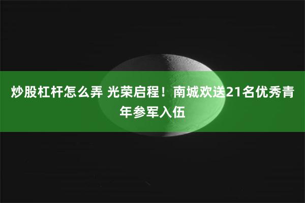 炒股杠杆怎么弄 光荣启程！南城欢送21名优秀青年参军入伍