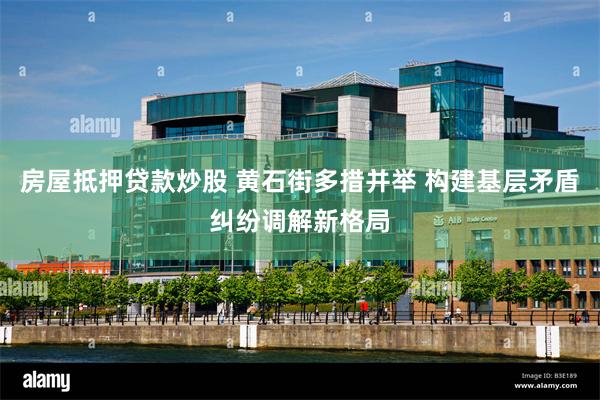 房屋抵押贷款炒股 黄石街多措并举 构建基层矛盾纠纷调解新格局