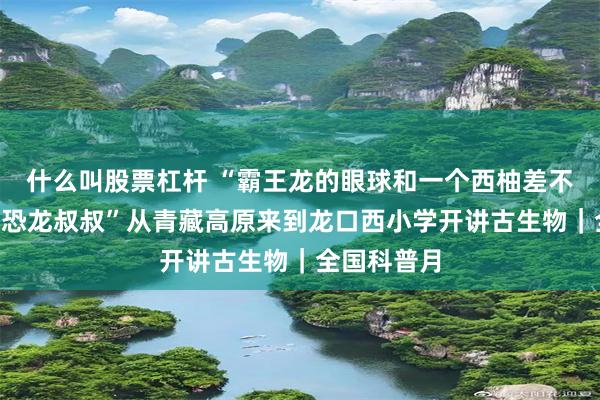 什么叫股票杠杆 “霸王龙的眼球和一个西柚差不多大！”“恐龙叔叔”从青藏高原来到龙口西小学开讲古生物｜全国科普月