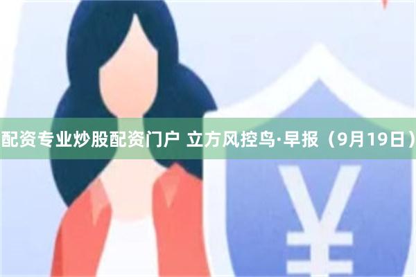 配资专业炒股配资门户 立方风控鸟·早报（9月19日）