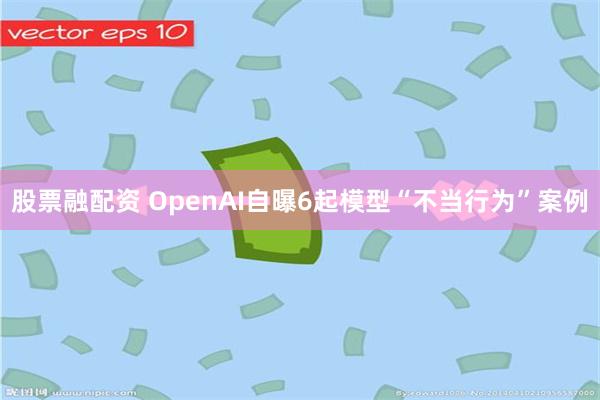 股票融配资 OpenAI自曝6起模型“不当行为”案例