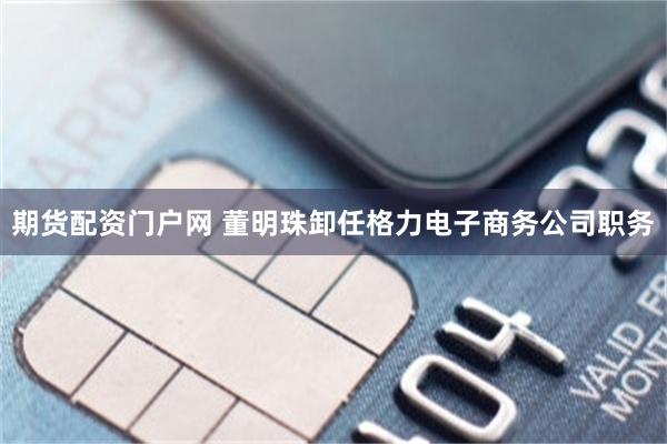 期货配资门户网 董明珠卸任格力电子商务公司职务
