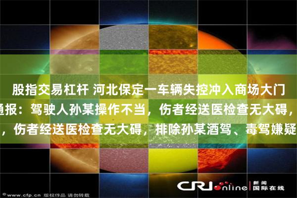 股指交易杠杆 河北保定一车辆失控冲入商场大门致2人轻微受伤，警方通报：驾驶人孙某操作不当，伤者经送医检查无大碍，排除孙某酒驾、毒驾嫌疑
