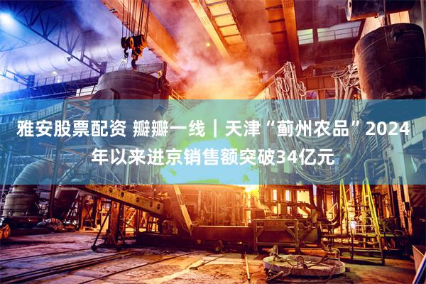 雅安股票配资 瓣瓣一线｜天津“蓟州农品”2024年以来进京销售额突破34亿元