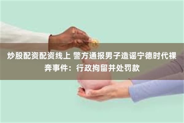 炒股配资配资线上 警方通报男子造谣宁德时代裸奔事件：行政拘留并处罚款