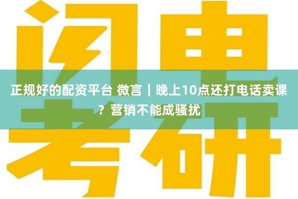 正规好的配资平台 微言｜晚上10点还打电话卖课？营销不能成骚扰