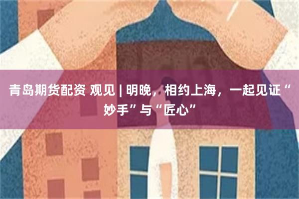 青岛期货配资 观见 | 明晚，相约上海，一起见证“妙手”与“匠心”
