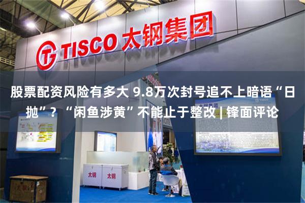 股票配资风险有多大 9.8万次封号追不上暗语“日抛”？“闲鱼涉黄”不能止于整改 | 锋面评论