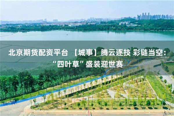 北京期货配资平台 【城事】腾云逐技 彩链当空：“四叶草”盛装迎世赛