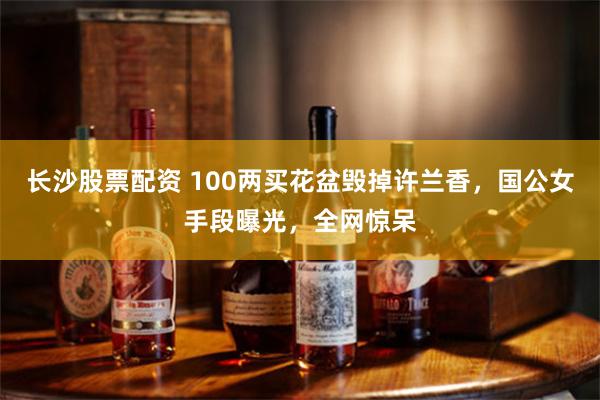 长沙股票配资 100两买花盆毁掉许兰香，国公女手段曝光，全网惊呆
