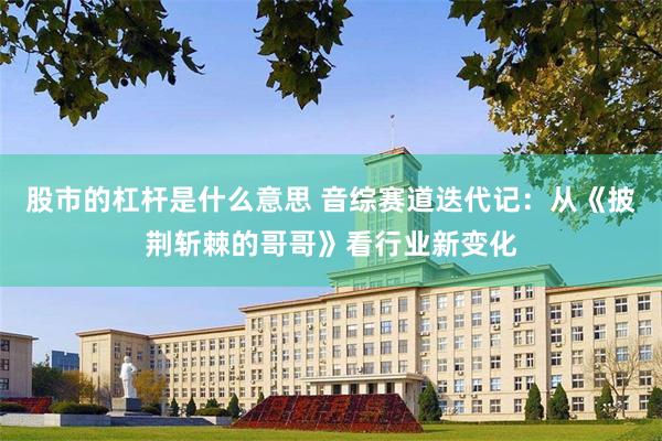 股市的杠杆是什么意思 音综赛道迭代记：从《披荆斩棘的哥哥》看行业新变化