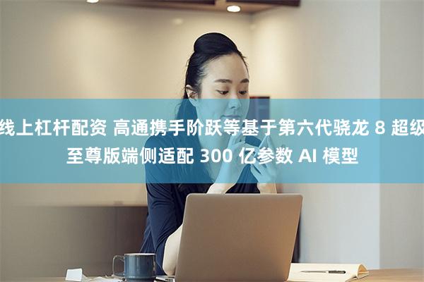 线上杠杆配资 高通携手阶跃等基于第六代骁龙 8 超级至尊版端侧适配 300 亿参数 AI 模型