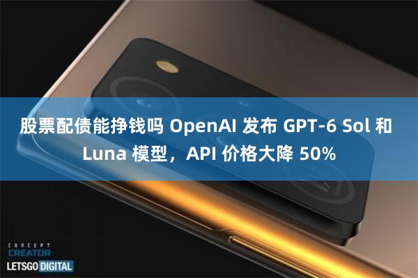 股票配债能挣钱吗 OpenAI 发布 GPT-6 Sol 和 Luna 模型，API 价格大降 50%