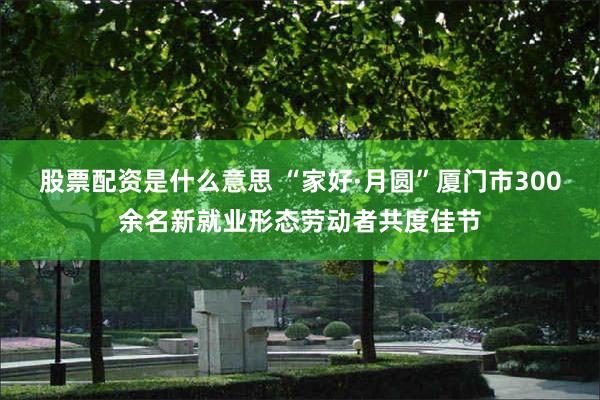 股票配资是什么意思 “家好·月圆”厦门市300余名新就业形态劳动者共度佳节