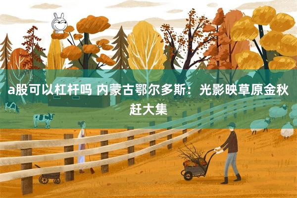 a股可以杠杆吗 内蒙古鄂尔多斯：光影映草原金秋赶大集