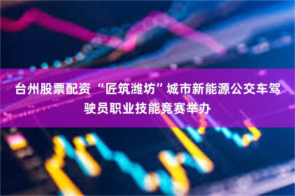 台州股票配资 “匠筑潍坊”城市新能源公交车驾驶员职业技能竞赛举办